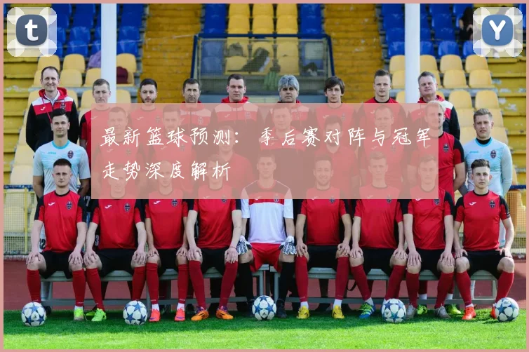 最新篮球预测：季后赛对阵与冠军走势深度解析