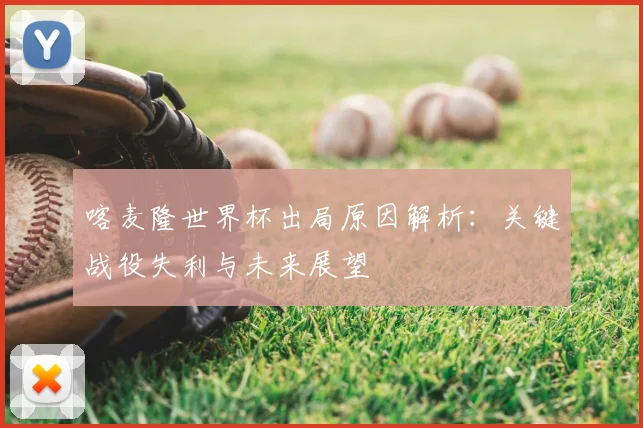 喀麦隆世界杯出局原因解析：关键战役失利与未来展望
